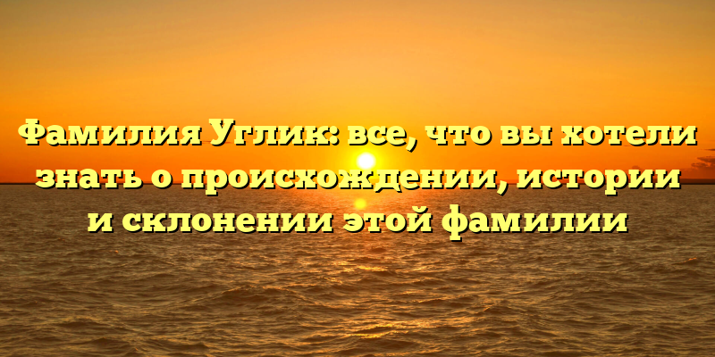 Фамилия Углик: все, что вы хотели знать о происхождении, истории и склонении этой фамилии