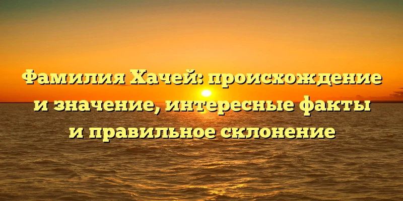 Фамилия Хачей: происхождение и значение, интересные факты и правильное склонение