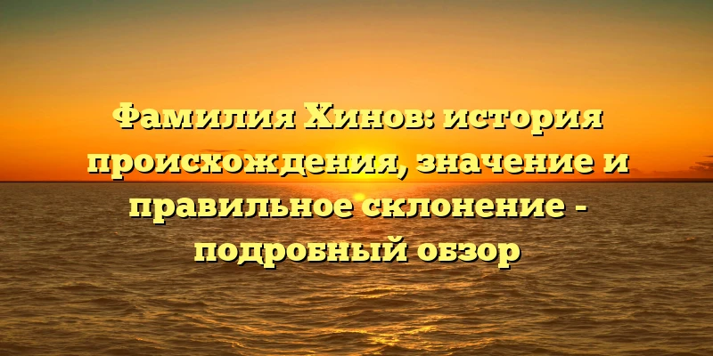Фамилия Хинов: история происхождения, значение и правильное склонение - подробный обзор