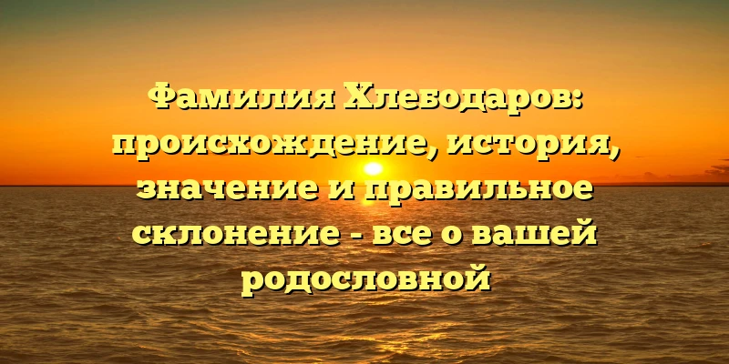 Фамилия Хлебодаров: происхождение, история, значение и правильное склонение - все о вашей родословной