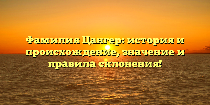 Фамилия Цангер: история и происхождение, значение и правила склонения!