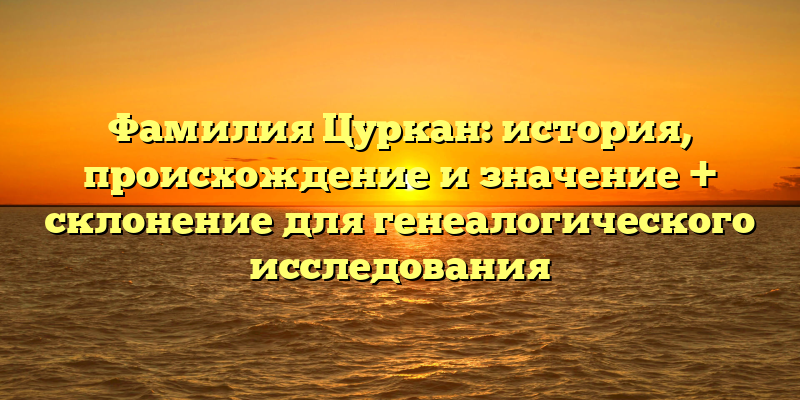 Фамилия Цуркан: история, происхождение и значение + склонение для генеалогического исследования