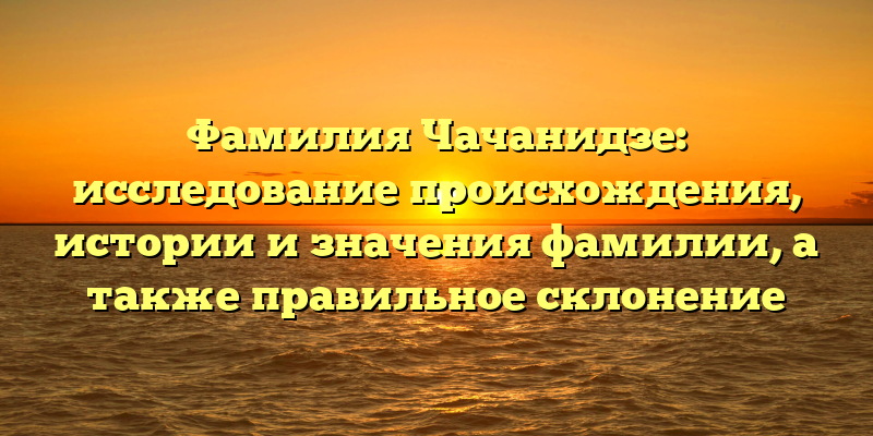 Фамилия Чачанидзе: исследование происхождения, истории и значения фамилии, а также правильное склонение