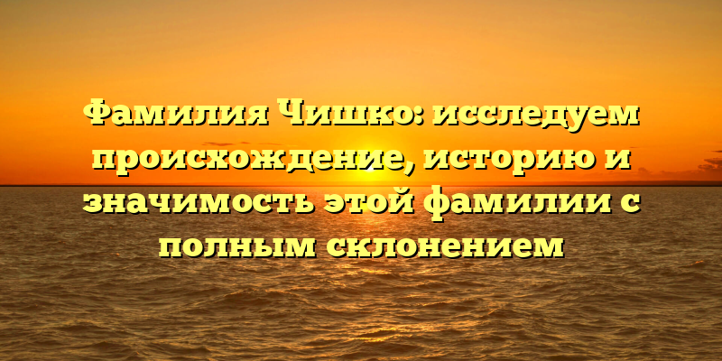 Фамилия Чишко: исследуем происхождение, историю и значимость этой фамилии с полным склонением