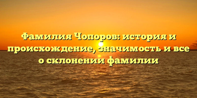 Фамилия Чопоров: история и происхождение, значимость и все о склонении фамилии