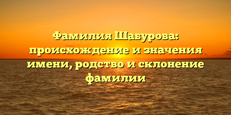 Фамилия Шабурова: происхождение и значения имени, родство и склонение фамилии