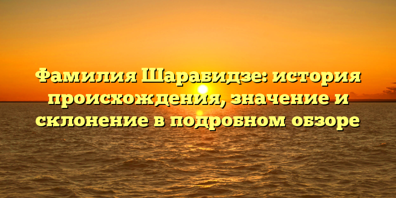 Фамилия Шарабидзе: история происхождения, значение и склонение в подробном обзоре