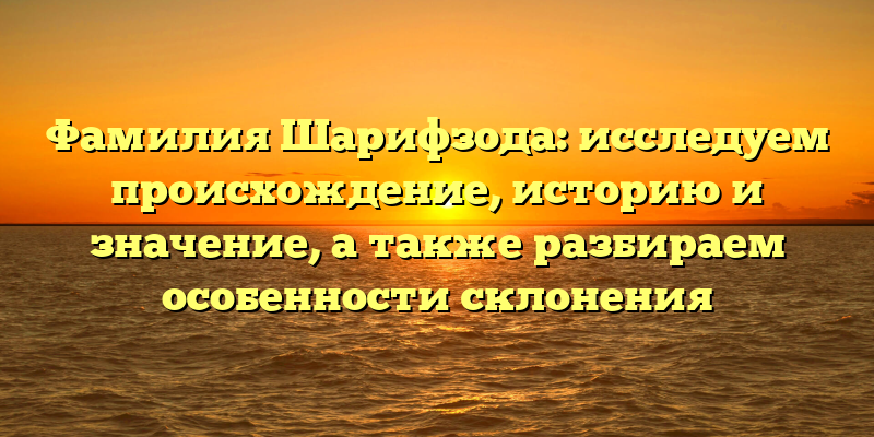 Фамилия Шарифзода: исследуем происхождение, историю и значение, а также разбираем особенности склонения