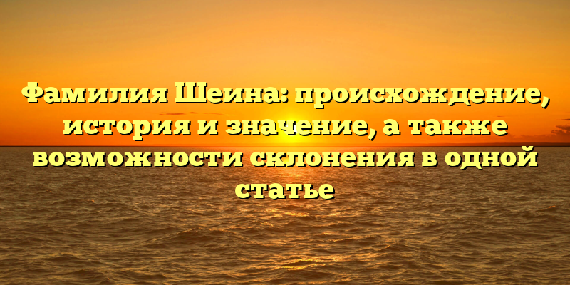Фамилия Шеина: происхождение, история и значение, а также возможности склонения в одной статье