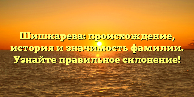 Шишкарева: происхождение, история и значимость фамилии. Узнайте правильное склонение!
