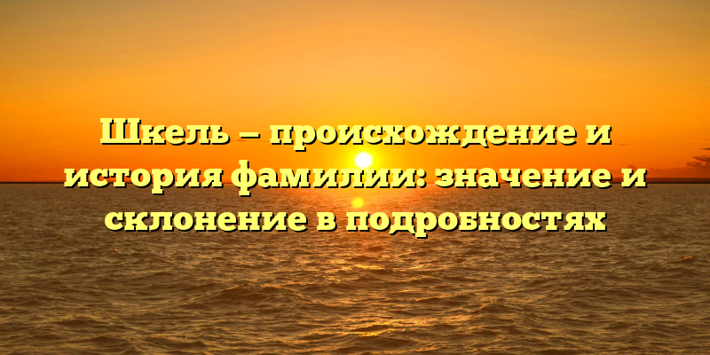 Шкель — происхождение и история фамилии: значение и склонение в подробностях