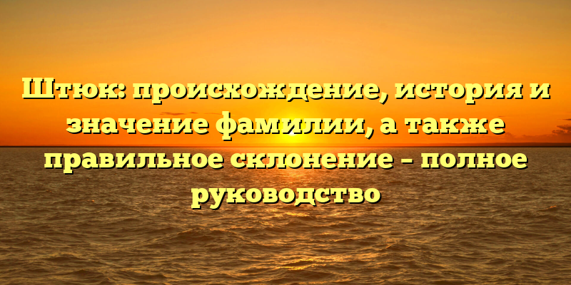 Штюк: происхождение, история и значение фамилии, а также правильное склонение – полное руководство