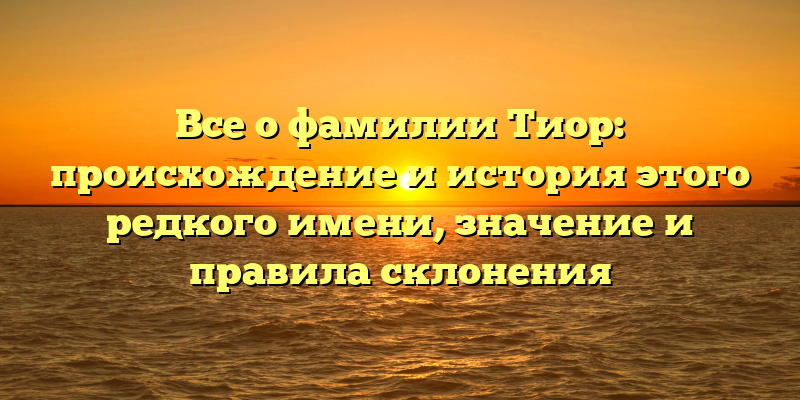 Все о фамилии Тиор: происхождение и история этого редкого имени, значение и правила склонения