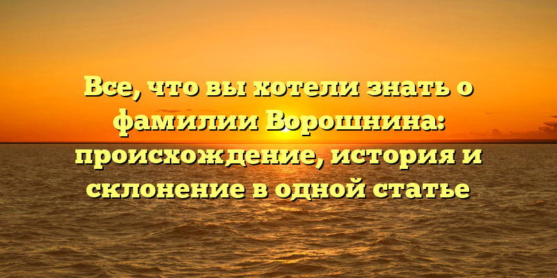 Все, что вы хотели знать о фамилии Ворошнина: происхождение, история и склонение в одной статье