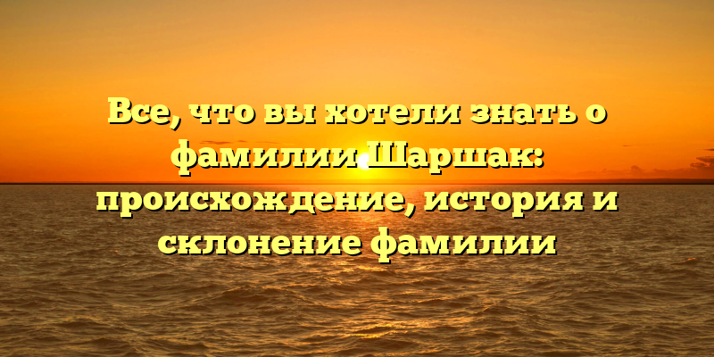 Все, что вы хотели знать о фамилии Шаршак: происхождение, история и склонение фамилии
