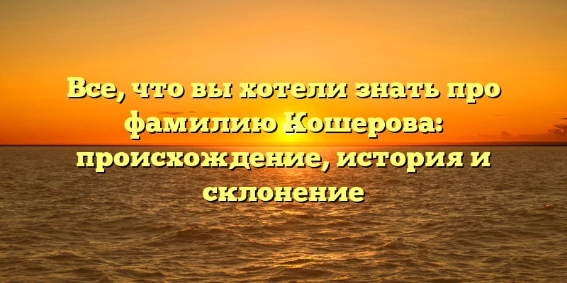 Все, что вы хотели знать про фамилию Кошерова: происхождение, история и склонение