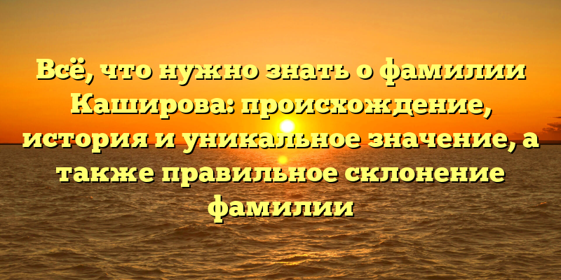 Всё, что нужно знать о фамилии Каширова: происхождение, история и уникальное значение, а также правильное склонение фамилии