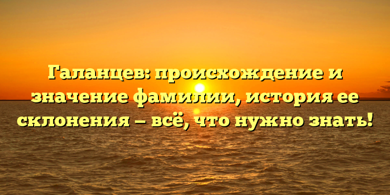 Галанцев: происхождение и значение фамилии, история ее склонения — всё, что нужно знать!