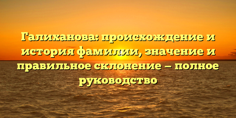Галиханова: происхождение и история фамилии, значение и правильное склонение — полное руководство