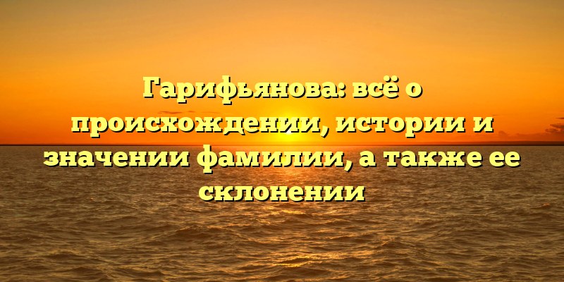 Гарифьянова: всё о происхождении, истории и значении фамилии, а также ее склонении