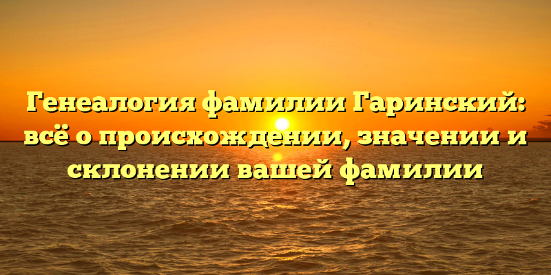 Генеалогия фамилии Гаринский: всё о происхождении, значении и склонении вашей фамилии