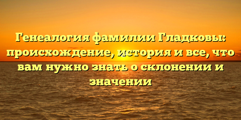Генеалогия фамилии Гладковы: происхождение, история и все, что вам нужно знать о склонении и значении