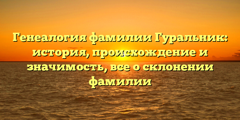 Генеалогия фамилии Гуральник: история, происхождение и значимость, все о склонении фамилии