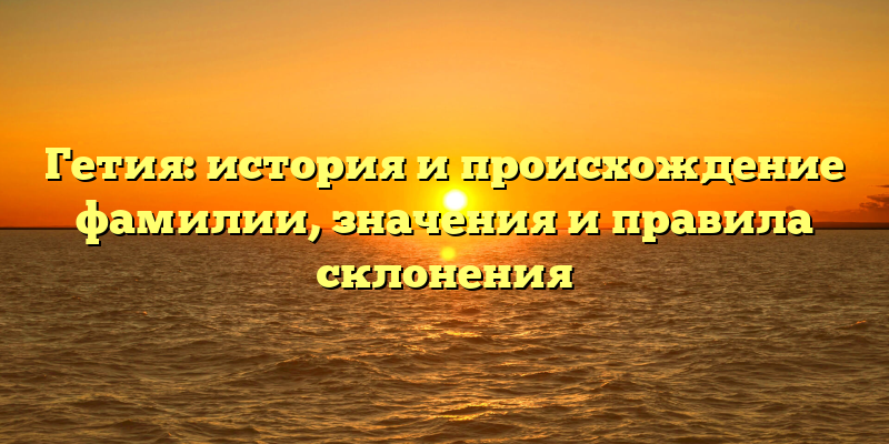 Гетия: история и происхождение фамилии, значения и правила склонения