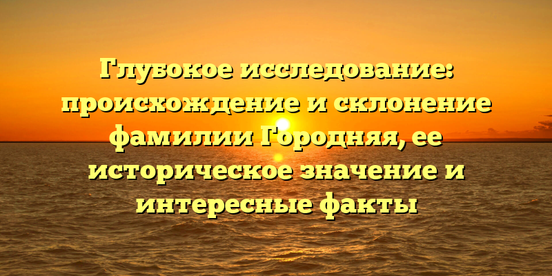 Глубокое исследование: происхождение и склонение фамилии Городняя, ее историческое значение и интересные факты
