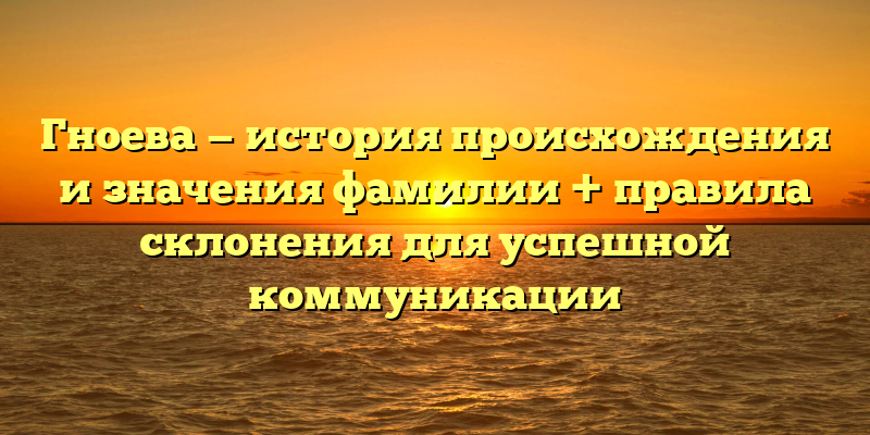 Гноева — история происхождения и значения фамилии + правила склонения для успешной коммуникации
