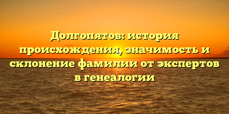 Долгопятов: история происхождения, значимость и склонение фамилии от экспертов в генеалогии