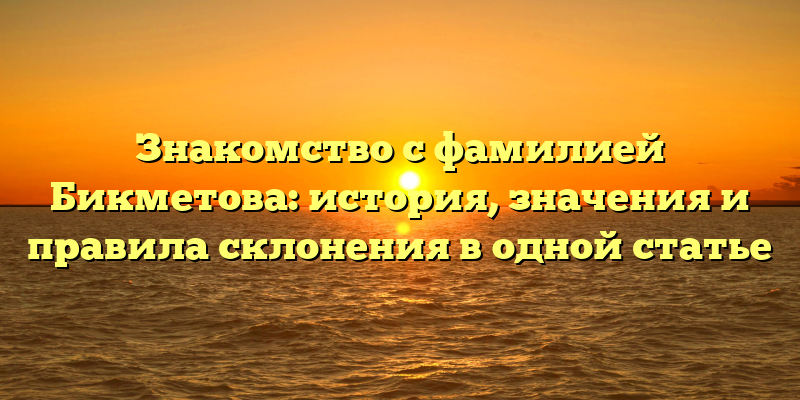 Знакомство с фамилией Бикметова: история, значения и правила склонения в одной статье