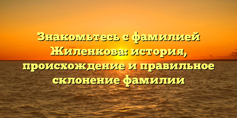 Знакомьтесь с фамилией Жиленкова: история, происхождение и правильное склонение фамилии