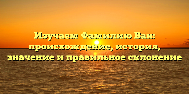 Изучаем Фамилию Ван: происхождение, история, значение и правильное склонение