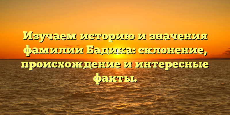Изучаем историю и значения фамилии Бадика: склонение, происхождение и интересные факты.
