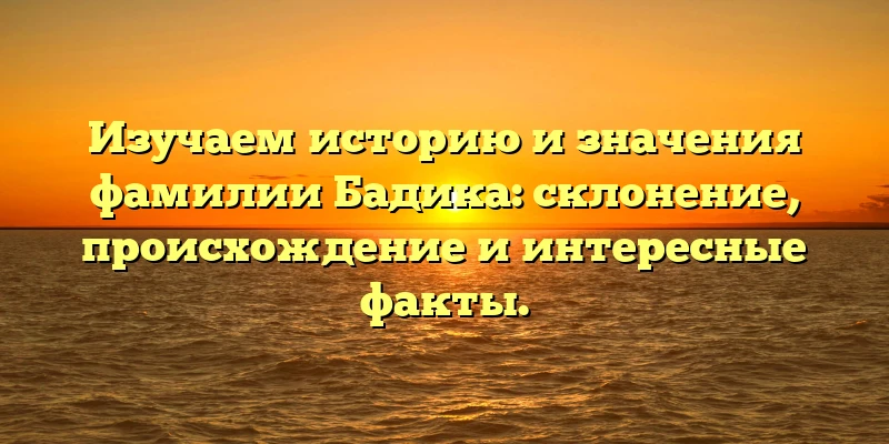 Изучаем историю и значения фамилии Бадика: склонение, происхождение и интересные факты.