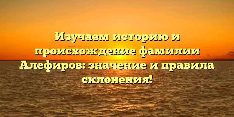 Изучаем историю и происхождение фамилии Алефиров: значение и правила склонения!