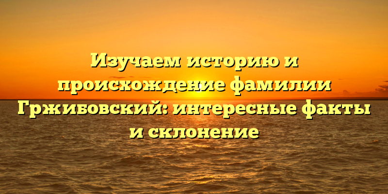 Изучаем историю и происхождение фамилии Гржибовский: интересные факты и склонение