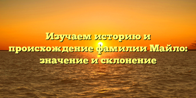 Изучаем историю и происхождение фамилии Майло: значение и склонение