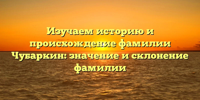 Изучаем историю и происхождение фамилии Чубаркин: значение и склонение фамилии Изучаем историю и происхождение фамилии Чубаркин: значение и склонение фамилии