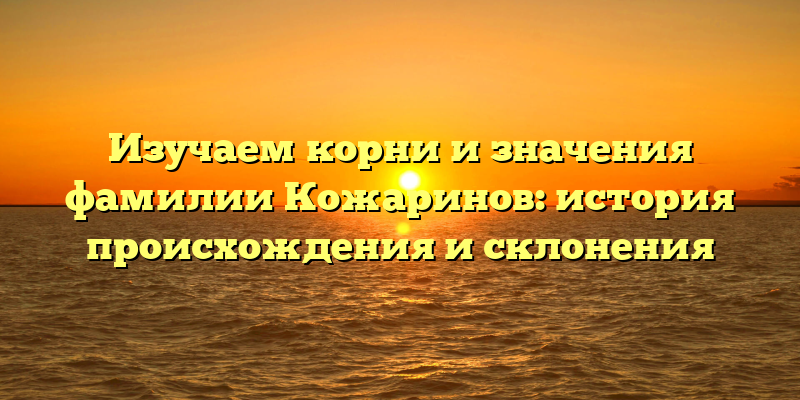 Изучаем корни и значения фамилии Кожаринов: история происхождения и склонения