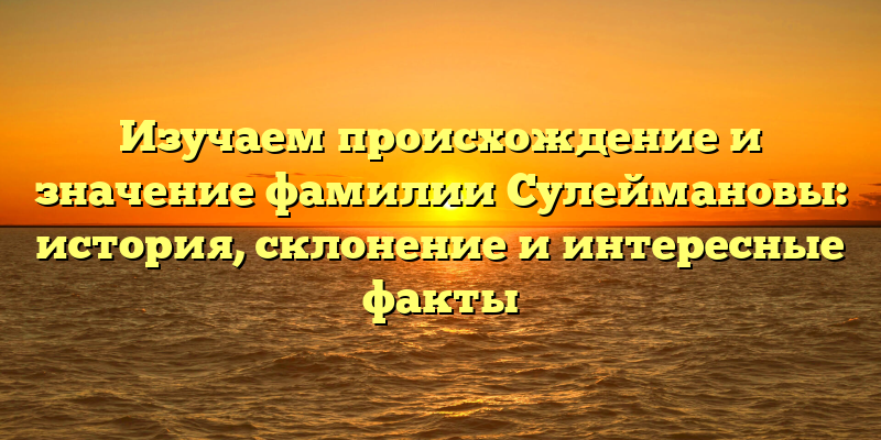 Изучаем происхождение и значение фамилии Сулеймановы: история, склонение и интересные факты