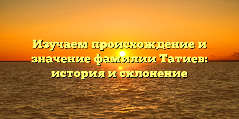Изучаем происхождение и значение фамилии Татиев: история и склонение