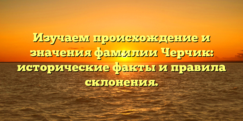 Изучаем происхождение и значения фамилии Черчик: исторические факты и правила склонения.
