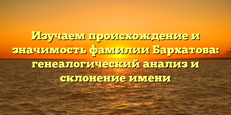 Изучаем происхождение и значимость фамилии Бархатова: генеалогический анализ и склонение имени