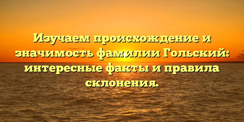 Изучаем происхождение и значимость фамилии Гольский: интересные факты и правила склонения.