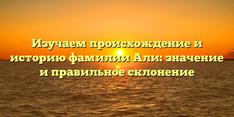 Изучаем происхождение и историю фамилии Али: значение и правильное склонение
