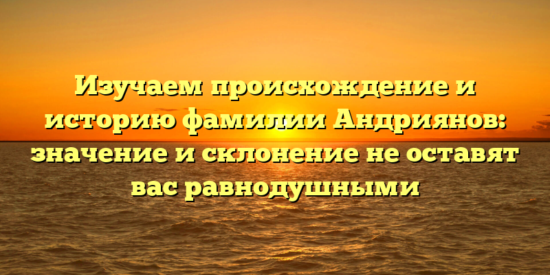 Изучаем происхождение и историю фамилии Андриянов: значение и склонение не оставят вас равнодушными