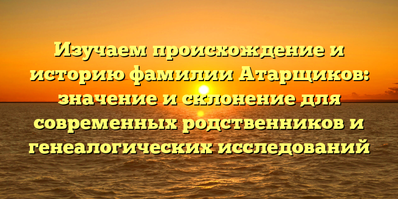 Изучаем происхождение и историю фамилии Атарщиков: значение и склонение для современных родственников и генеалогических исследований