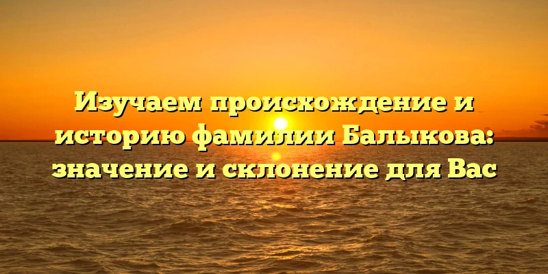 Изучаем происхождение и историю фамилии Балыкова: значение и склонение для Вас